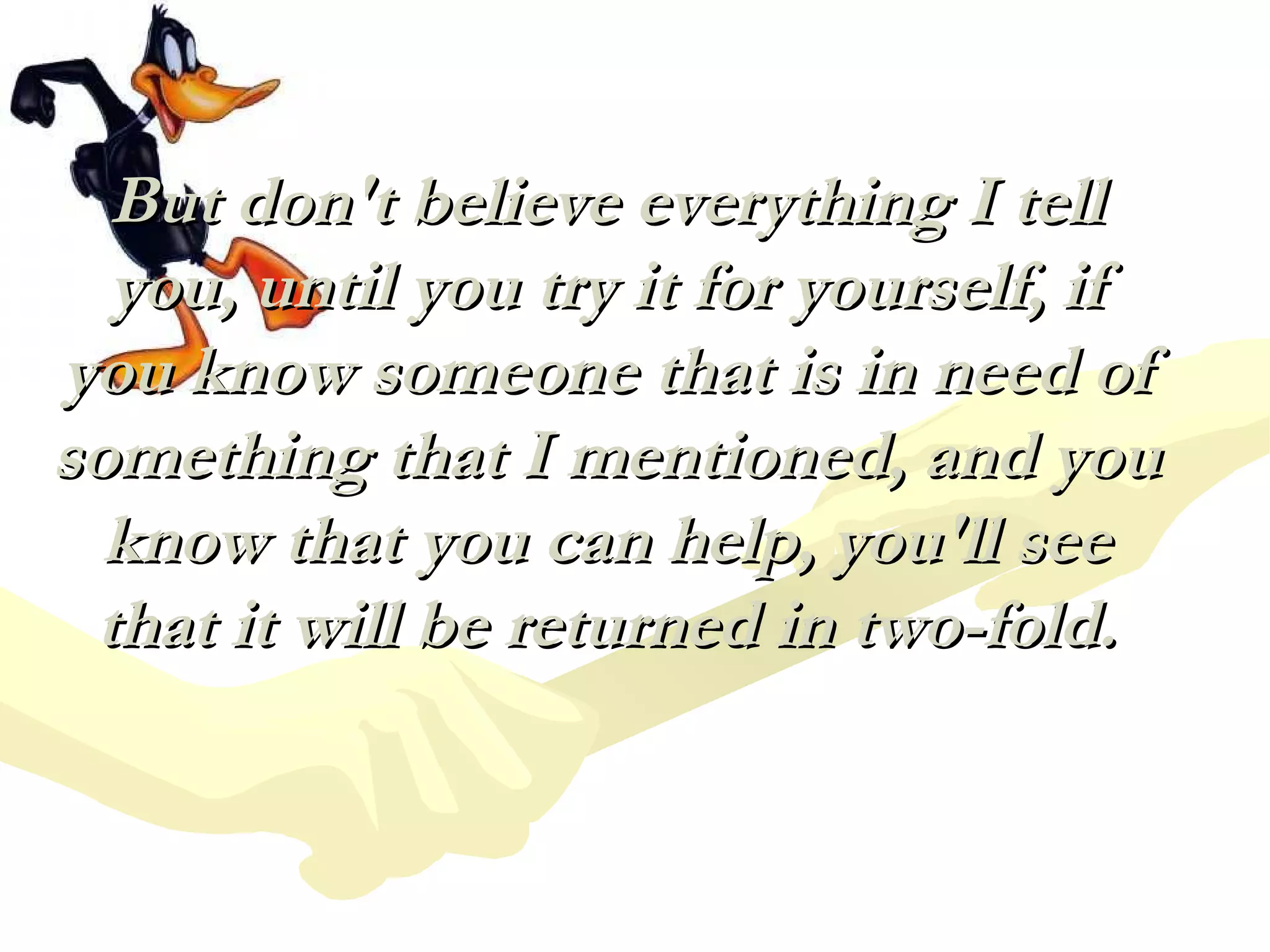 But don't believe everything I tellBut don't believe everything I tell
you, until you try it for yourself, ifyou, until you try it for yourself, if
you know someone that is in need ofyou know someone that is in need of
something that I mentioned, and yousomething that I mentioned, and you
know that you can help, you'll seeknow that you can help, you'll see
that it will be returned in two-fold.that it will be returned in two-fold.
 