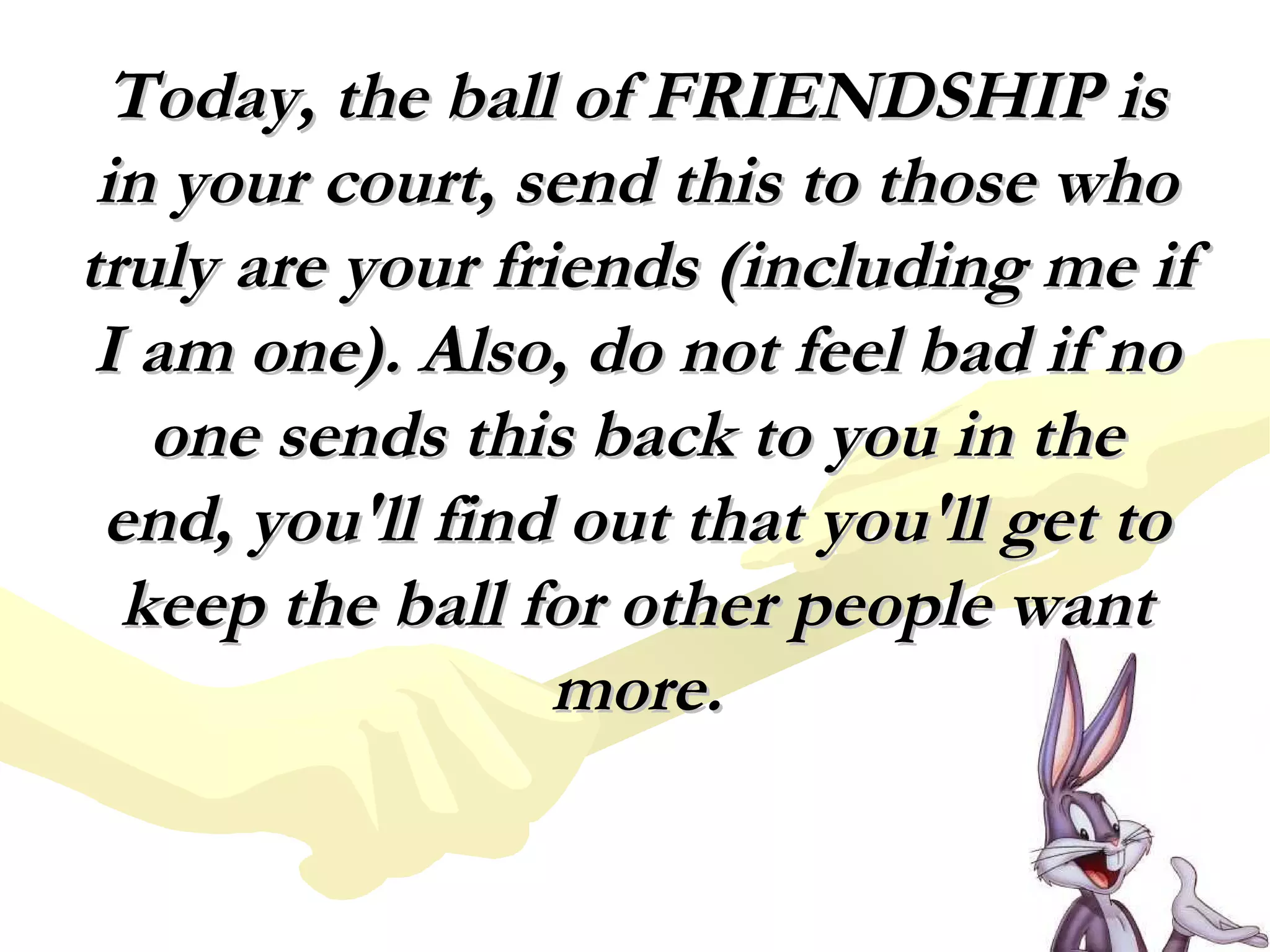 Today, the ball of FRIENDSHIP isToday, the ball of FRIENDSHIP is
in your court, send this to those whoin your court, send this to those who
truly are your friends (including me iftruly are your friends (including me if
I am one). Also, do not feel bad if noI am one). Also, do not feel bad if no
one sends this back to you in theone sends this back to you in the
end, you'll find out that you'll get toend, you'll find out that you'll get to
keep the ball for other people wantkeep the ball for other people want
more.more.
 