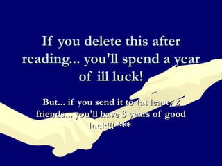 If you delete this afterIf you delete this after
reading... you'll spend a yearreading... you'll spend a year
of ill luck!of ill luck!
But... if you send it to (at least) 2But... if you send it to (at least) 2
friends... you'll have 3 years of goodfriends... you'll have 3 years of good
luck!!! ***luck!!! ***
 