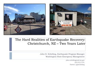 The Hard Realities of Earthquake Recovery:
       Christchurch, NZ – Two Years Later


              John D. Schelling, Earthquake Program Manager
                   Washington State Emergency Management
                                        john.schelling@mil.wa.gov
                                                     253.512.7191
                                             Twitter: @jdschelling
 
