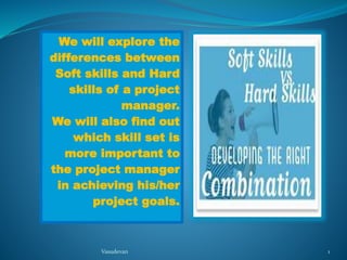 We will explore the 
differences between 
Soft skills and Hard 
skills of a project 
manager. 
We will also find out 
which skill set is 
more important to 
the project manager 
in achieving his/her 
project goals. 
Vasudevan 1 
 