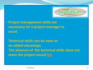  Project management skills are 
necessary for a project manager to 
excel; 
Technical skills can be seen as 
an added advantage. 
The absence of the technical skills does not 
mean the project would fail. 
Vasudevan 10 
 