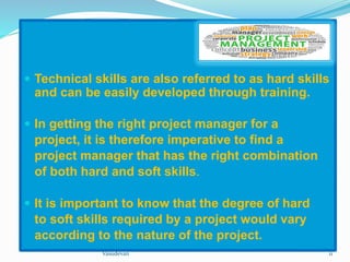  Technical skills are also referred to as hard skills 
and can be easily developed through training. 
 In getting the right project manager for a 
project, it is therefore imperative to find a 
project manager that has the right combination 
of both hard and soft skills. 
 It is important to know that the degree of hard 
to soft skills required by a project would vary 
according to the nature of the project. 
Vasudevan 11 
 