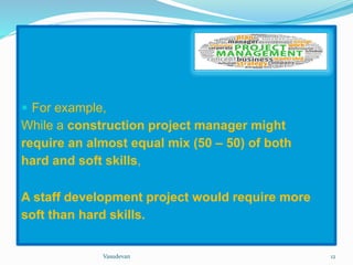  For example, 
While a construction project manager might 
require an almost equal mix (50 – 50) of both 
hard and soft skills, 
A staff development project would require more 
soft than hard skills. 
Vasudevan 12 
 