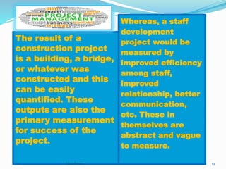 The result of a 
construction project 
is a building, a bridge, 
or whatever was 
constructed and this 
can be easily 
quantified. These 
outputs are also the 
primary measurement 
for success of the 
project. 
Whereas, a staff 
development 
project would be 
measured by 
improved efficiency 
among staff, 
improved 
relationship, better 
communication, 
etc. These in 
themselves are 
abstract and vague 
to measure. 
Vasudevan 13 
 