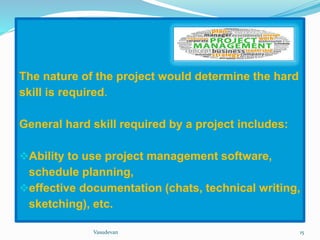 The nature of the project would determine the hard 
skill is required. 
General hard skill required by a project includes: 
Ability to use project management software, 
schedule planning, 
effective documentation (chats, technical writing, 
sketching), etc. 
Vasudevan 15 
 
