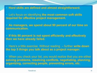  Hard skills are defined and almost straightforward, 
 Let’s focus on identifying the most common soft skills 
required for effective project management. 
 As managers, we spend about 90 percent of our time on 
communication. 
 If this 90 percent is not spent efficiently and effectively 
then we have already failed. 
 Here’s a little exercise. Without reading – further write down 
the top 5 things you talk about as a project manager. 
 When you check your list, you would realize that you are either 
solving problems, resolving conflicts, negotiating, planning, 
organizing, correcting people, preventing errors, etc. 
Vasudevan 16 
 