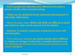  Some people are naturally more efficient and achieve 
greater results when communicating. 
 These can be attributed to the advanced development of 
soft skills within them. 
 Here’s the good news: While soft skills are difficult to teach 
and measure, they can be learned and developed. 
 However it requires conscious evaluation of one’s self 
and discipline. 
 This is because naturally we human beings find it difficult 
to unlearn or change a habit that is already inherent in us. 
The following are the basic soft skills that are required of us as 
project managers: 
Vasudevan 18 
 