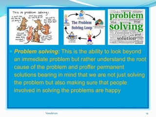  Problem solving: This is the ability to look beyond 
an immediate problem but rather understand the root 
cause of the problem and proffer permanent 
solutions bearing in mind that we are not just solving 
the problem but also making sure that people 
involved in solving the problems are happy 
Vasudevan 19 
 