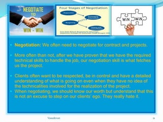  Negotiation: We often need to negotiate for contract and projects. 
 More often than not, after we have proven that we have the required 
technical skills to handle the job, our negotiation skill is what fetches 
us the project. 
 Clients often want to be respected, be in control and have a detailed 
understanding of what is going on even when they have no idea of 
the technicalities involved for the realization of the project. 
 When negotiating, we should know our worth but understand that this 
is not an excuse to step on our clients’ ego. They really hate it. 
Vasudevan 21 
 