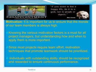 Motivation: It is important for us to ensure that the morale 
of our team members is always high. 
Knowing the various motivation factors is a must for all 
project managers, but understanding how and when to 
apply them is more important. 
Since most projects require team effort, motivation 
techniques that promote teamwork should be prioritized. 
 Individuals with outstanding ability should be recognized 
and rewarded to ensure continuous performance. 
Vasudevan 22 
 
