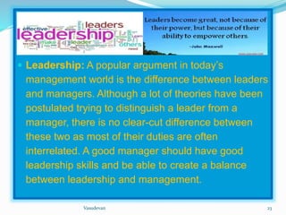  
 Leadership: A popular argument in today’s 
management world is the difference between leaders 
and managers. Although a lot of theories have been 
postulated trying to distinguish a leader from a 
manager, there is no clear-cut difference between 
these two as most of their duties are often 
interrelated. A good manager should have good 
leadership skills and be able to create a balance 
between leadership and management. 
Vasudevan 23 
 
