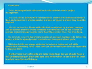  Conclusion 
 Today, we analyzed soft skills and hard skills and their use in project 
management. 
 We were able to identify their characteristics, establish the difference between 
them and determine in which aspect of a project or type of a project they would be 
required. 
 We also explored the 5 basic soft skills that are required by a project manager 
and discovered that these were all related to communication as this is what an 
average project manager spends more than 90 percent of his or her time doing. 
 We conclude by saying the primary function of a project manager is to deliver the 
project within the agreed project constrain and the organizational goals. 
 While hard skills are always attributed to technical duties and soft skills 
attributed to leadership roles, these roles are often interrelated and it is impossible 
to separate them. 
 Neither hard nor soft skills are more important, but we should have a 
full understanding of both skill sets and know when to use either of them 
in other to achieve efficiency. 
Vasudevan 25 
 