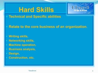Hard Skills 
 Technical and Specific abilities 
 Relate to the core business of an organization. 
 Writing skills, 
 Networking skills, 
 Machine operation, 
 Business analysis, 
 Design, 
 Construction, etc. 
Vasudevan 4 
 
