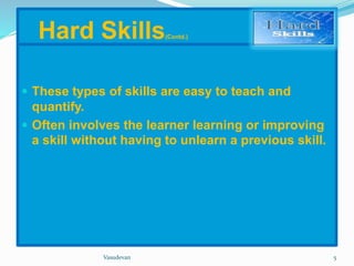Hard Skills(Contd.) 
 These types of skills are easy to teach and 
quantify. 
 Often involves the learner learning or improving 
a skill without having to unlearn a previous skill. 
Vasudevan 5 
 