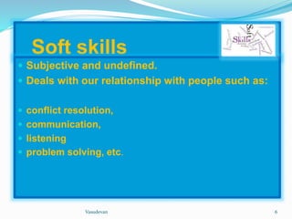 Soft skills 
 Subjective and undefined. 
 Deals with our relationship with people such as: 
 conflict resolution, 
 communication, 
 listening 
 problem solving, etc. 
Vasudevan 6 
 