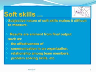 Soft skills (contd.) 
Subjective nature of soft skills makes it difficult 
to measure. 
 Results are eminent from final output 
such as: 
 the effectiveness of 
 communication in an organization, 
 relationship among team members, 
 problem solving skills, etc. 
Vasudevan 7 
 