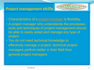Project management skills 
 Characteristics of a project manager is flexibility. 
 A project manager who understands the processes, 
tools and techniques of project management should 
be able to easily adapt and manage any type of 
project. 
 You do not need technical knowledge to 
effectively manage a project, technical project 
managers perform better in their field than 
general project managers. 
Vasudevan 9 
 