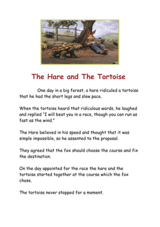 The Hare and The Tortoise
One day in a big forest, a hare ridiculed a tortoise
that he had the short legs and slow pace.
When the tortoise heard that ridiculous words, he laughed
and replied “I will beat you in a race, though you can run as
fast as the wind.”
The Hare believed in his speed and thought that it was
simple impossible, so he assented to the proposal.
They agreed that the fox should choose the course and fix
the destination.
On the day appointed for the race the hare and the
tortoise started together at the course which the fox
chose.
The tortoise never stopped for a moment.
 