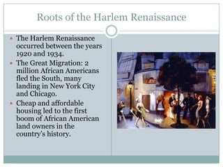 Roots of the Harlem RenaissanceThe Harlem Renaissance occurred between the years 1920 and 1934.The Great Migration: 2 million African Americans fled the South, many landing in New York City and Chicago.Cheap and affordable housing led to the first boom of African American land owners in the country’s history.