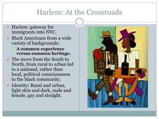 Harlem: At the CrossroadsHarlem: gateway for immigrants into NYC.Black Americans from a wide variety of backgrounds: A common experience versus common heritage.The move from the South to North, from rural to urban led to a national, rather than local, political consciousness in the black community. Identity: Rural and urban, light skin and dark, male and female, gay and straight.