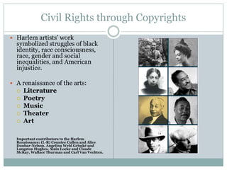 Civil Rights through CopyrightsHarlem artists’ work symbolized struggles of black identity, race consciousness, race, gender and social inequalities, and American injustice. A renaissance of the arts:LiteraturePoetry Music Theater ArtImportant contributors to the Harlem Renaissance: (L-R) Countee Cullen and Alice Dunbar-Nelson, Angelina Weld Grimké and Langston Hughes, Alain Locke and Claude McKay, Wallace Thurman and Carl Van Vechten.