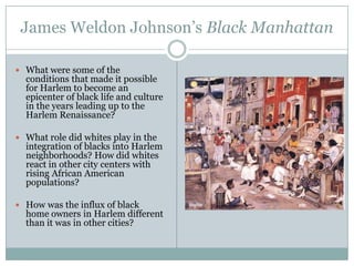James Weldon Johnson’s Black ManhattanWhat were some of the conditions that made it possible for Harlem to become an epicenter of black life and culture in the years leading up to the Harlem Renaissance?What role did whites play in the integration of blacks into Harlem neighborhoods? How did whites react in other city centers with rising African American populations?How was the influx of black home owners in Harlem different than it was in other cities?