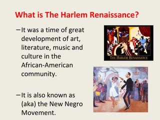 What is The Harlem Renaissance?
–It was a time of great
development of art,
literature, music and
culture in the
African-American
community.
–It is also known as
(aka) the New Negro
Movement.
 