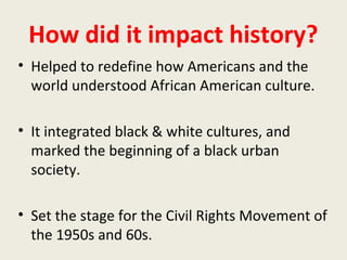 How did it impact history?
• Helped to redefine how Americans and the
world understood African American culture.
• It integrated black & white cultures, and
marked the beginning of a black urban
society.
• Set the stage for the Civil Rights Movement of
the 1950s and 60s.
 