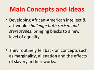 Main Concepts and Ideas
• Developing African-American intellect &
art would challenge both racism and
stereotypes, bringing blacks to a new
level of equality.
• They routinely fell back on concepts such
as marginality, alienation and the effects
of slavery in their works.
 