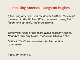 I, too, sing America - Langston Hughes
I, too, sing America. I am the darker brother. They send
me to eat in the kitchen. When company comes, But I
laugh, And eat well, And grow strong.
Tomorrow, I'll be at the table When company comes.
Nobody'll dare Say to me, "Eat in the kitchen,“ Then.
Besides, They'll see how beautiful I am And be
ashamed—
I, too, am America.
 