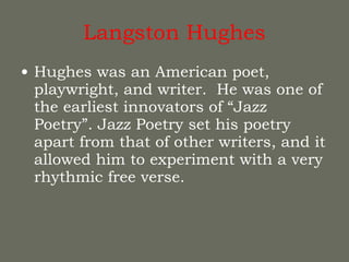 Langston Hughes Hughes was an American poet, playwright, and writer.  He was one of the earliest innovators of “Jazz Poetry”. Jazz Poetry set his poetry apart from that of other writers, and it allowed him to experiment with a very rhythmic free verse. 