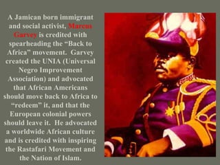 A Jamican born immigrant and social activist,  Marcus Garvey  is credited with spearheading the “Back to Africa” movement.  Garvey created the UNIA (Universal Negro Improvement Association) and advocated that African Americans should move back to Africa to “redeem” it, and that the European colonial powers should leave it.  He advocated a worldwide African culture and is credited with inspiring the Rastafari Movement and the Nation of Islam. 