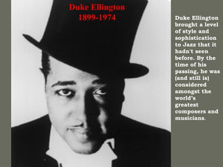 Duke Ellington 1899-1974 Duke Ellington brought a level of style and sophistication to Jazz that it hadn't seen before. By the time of his passing, he was (and still is) considered amongst the world’s greatest composers and musicians .  