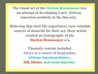 The visual art of the  Harlem Renaissance  was an attempt at developing a new African-American aesthetic in the fine arts.  Thematic content included Africa as a source of inspiration, African-American history, folk idioms,  and social injustice. Believing that their life experiences were valuable sources of material for their art, these artists created an iconography of the  Harlem Renaissance  era. 