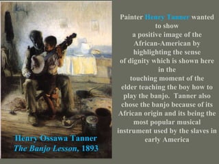 Henry Ossawa Tanner The Banjo Lesson,  1893 Painter  Henry Tanner   wanted to show a positive image of the African-American by highlighting the sense of dignity which is shown here in the touching moment of the elder teaching the boy how to play the banjo.  Tanner also chose the banjo because of its African origin and its being the most popular musical instrument used by the slaves in early America 