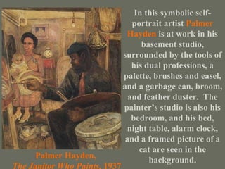 Palmer Hayden, The Janitor Who Paints,  1937 In this symbolic self-portrait artist   Palmer Hayden   is at work in his basement studio, surrounded by the tools of his dual professions, a palette, brushes and easel, and a garbage can, broom, and feather duster.  The painter’s studio is also his bedroom, and his bed, night table, alarm clock, and a framed picture of a cat are seen in the   background. 