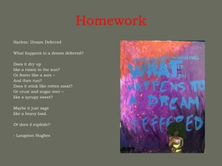 Homework Harlem: Dream Deferred  What happens to a dream deferred?  Does it dry up like a raisin in the sun? Or fester like a sore – And then run? Does it stink like rotten meat? Or crust and sugar over – like a syrupy sweet?  Maybe it just sags like a heavy load.  Or does it explode?   - Langston Hughes 