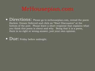 MrHousepian.com Directions:  Please go to mrhousepian.com, reread the poem Harlem: Dream Deferred and click on “Start Discussion” at the bottom of the post.  Please leave a short response that explains what you think this poem is about and why.  Being that it is a poem, there is no right or wrong answer, just your own opinion. Due:  Friday before midnight. 