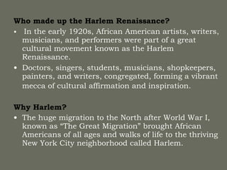Who made up the Harlem Renaissance? In the early 1920s, African American artists, writers, musicians, and performers were part of a great cultural movement known as the Harlem Renaissance. Doctors, singers, students, musicians, shopkeepers, painters, and writers, congregated, forming a vibrant mecca of cultural affirmation and inspiration.   Why Harlem? The huge migration to the North after World War I, known as “The Great Migration” brought African Americans of all ages and walks of life to the thriving New York City neighborhood called Harlem.  