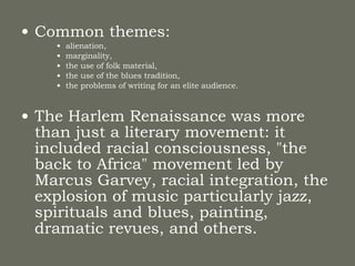 Common themes:  alienation,  marginality,  the use of folk material,  the use of the blues tradition,  the problems of writing for an elite audience. The Harlem Renaissance was more than just a literary movement: it included racial consciousness, "the back to Africa" movement led by Marcus Garvey, racial integration, the explosion of music particularly jazz, spirituals and blues, painting, dramatic revues, and others.   