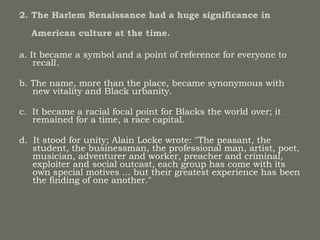 2. The Harlem Renaissance had a huge significance in    American culture at the time.   a. It became a symbol and a point of reference for everyone to recall.  b. The name, more than the place, became synonymous with new vitality and Black urbanity.  c.  It became a racial focal point for Blacks the world over; it remained for a time, a race capital.  d.  It stood for unity; Alain Locke wrote: "The peasant, the student, the businessman, the professional man, artist, poet, musician, adventurer and worker, preacher and criminal, exploiter and social outcast, each group has come with its own special motives ... but their greatest experience has been the finding of one another." 