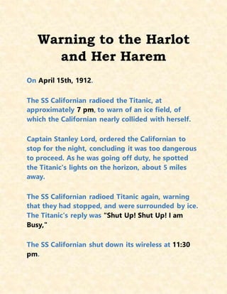 Warning to the Harlot
and Her Harem
On April 15th, 1912.
The SS Californian radioed the Titanic, at
approximately 7 pm, to warn of an ice field, of
which the Californian nearly collided with herself.
Captain Stanley Lord, ordered the Californian to
stop for the night, concluding it was too dangerous
to proceed. As he was going off duty, he spotted
the Titanic's lights on the horizon, about 5 miles
away.
The SS Californian radioed Titanic again, warning
that they had stopped, and were surrounded by ice.
The Titanic's reply was "Shut Up! Shut Up! I am
Busy,"
The SS Californian shut down its wireless at 11:30
pm.
 