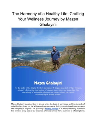 The Harmony of a Healthy Life: Crafting
Your Wellness Journey by Mazen
Ghalayini
Mazen Ghalayini explained that in an era where the buzz of technology and the demands of
daily life often drown out the whispers of our own needs, finding the path to wellness can seem
like navigating a labyrinth. Yet, pursuing a healthy lifestyle is a deeply rewarding expedition
that enriches every facet of our existence. Wellness is more than a buzzword or a fleeting trend;
 