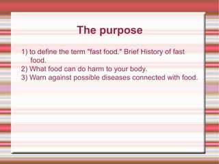 The purpose
1) to define the term "fast food." Brief History of fast
food.
2) What food can do harm to your body.
3) Warn ...