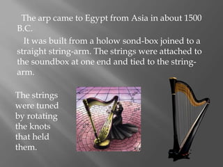 The arp came to Egypt from Asia in about 1500
B.C.
It was built from a holow sond-box joined to a
straight string-arm. The strings were attached to
the soundbox at one end and tied to the string-
arm.
The strings
were tuned
by rotating
the knots
that held
them.
 