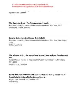 W. W. Norton & Company, Incorporated, First edition, New York, NY, 2022
Ogi Ogas; Sai Gaddam
The Illusionist Brain : The Neuroscience of Magic
Princeton University Press, Princeton University Press, Princeton, 2022
Jordi Camí, Luis M. Martínez
Zero to Birth : How the Human Brain Is Built
Princeton University Press, Princeton University Press, Princeton, New Jersey,
2022
William A. Harris
The grieving brain : the surprising science of how we learn from love and
loss
HarperOne, an imprint of HarperCollinsPublishers, First edition, New York,
NY :, 2022
Mary-Frances O'Connor
NEUROSCIENCE FOR COACHES how coaches and managers can use the
latest insights to benefit clients... and teams.
Kogan Page, Limited, 3rd, London, 2022
Amy Brann;
 