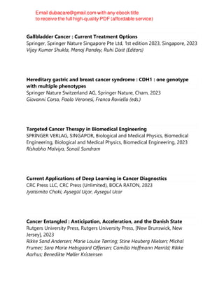 Gallbladder Cancer : Current Treatment Options
Springer, Springer Nature Singapore Pte Ltd, 1st edition 2023, Singapore, 2023
Vijay Kumar Shukla, Manoj Pandey, Ruhi Dixit (Editors)
Hereditary gastric and breast cancer syndrome : CDH1 : one genotype
with multiple phenotypes
Springer Nature Switzerland AG, Springer Nature, Cham, 2023
Giovanni Corso, Paolo Veronesi, Franco Roviello (eds.)
Targeted Cancer Therapy in Biomedical Engineering
SPRINGER VERLAG, SINGAPOR, Biological and Medical Physics, Biomedical
Engineering, Biological and Medical Physics, Biomedical Engineering, 2023
Rishabha Malviya, Sonali Sundram
Current Applications of Deep Learning in Cancer Diagnostics
CRC Press LLC, CRC Press (Unlimited), BOCA RATON, 2023
Jyotismita Chaki, Aysegül Uçar, Aysegul Ucar
Cancer Entangled : Anticipation, Acceleration, and the Danish State
Rutgers University Press, Rutgers University Press, [New Brunswick, New
Jersey], 2023
Rikke Sand Andersen; Marie Louise Tørring; Stine Hauberg Nielsen; Michal
Frumer; Sara Marie Hebsgaard Offersen; Camilla Hoffmann Merrild; Rikke
Aarhus; Benedikte Møller Kristensen
 