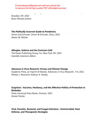 Melville House Publishing, Penguin Random House LLC (Publisher Services),
Brooklyn, NY, 2022
Brian Michael Jenkins
The Politically Incorrect Guide to Pandemics
Simon and Schuster, Simon & Schuster, [N.p.], 2022
Steven W. Mosher
Allergies, Asthma and the Common Cold
The Rosen Publishing Group, Inc, New York, NY, 2022
Scientific American Editors
Advances in Virus Research: Viruses and Climate Change
Academic Press, an imprint of Elsevier, Advances in Virus Research, 114, 2022
Marilyn J. Roossinck, Kathryn A. Hanley
Suspicion : Vaccines, Hesitancy, and the Affective Politics of Protection in
Barbados
Duke University Press Books, Durham, 2022
Nicole Charles
Viral, Parasitic, Bacterial, and Fungal Infections : Antimicrobial, Host
Defense, and Therapeutic Strategies
 