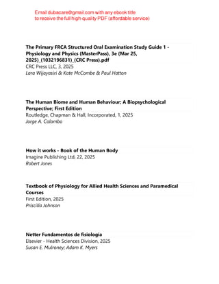 The Primary FRCA Structured Oral Examination Study Guide 1 -
Physiology and Physics (MasterPass), 3e (Mar 25,
2025)_(1032196831)_(CRC Press).pdf
CRC Press LLC, 3, 2025
Lara Wijayasiri & Kate McCombe & Paul Hatton
The Human Biome and Human Behaviour; A Biopsychological
Perspective; First Edition
Routledge, Chapman & Hall, Incorporated, 1, 2025
Jorge A. Colombo
How it works - Book of the Human Body
Imagine Publishing Ltd, 22, 2025
Robert Jones
Textbook of Physiology for Allied Health Sciences and Paramedical
Courses
First Edition, 2025
Priscilla Johnson
Netter Fundamentos de fisiología
Elsevier - Health Sciences Division, 2025
Susan E. Mulroney; Adam K. Myers
 